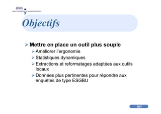 2007
abes
agence bibliographique de l’enseignement supérieur
Objectifs
Mettre en place un outil plus souple
Améliorer l’ergonomie
Statistiques dynamiques
Extractions et reformatages adaptées aux outils
locaux
Données plus pertinentes pour répondre aux
enquêtes de type ESGBU
 