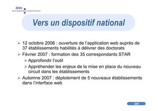 2007
abes
agence bibliographique de l’enseignement supérieur
12 octobre 2006 : ouverture de l’application web auprès de
37 établissements habilités à délivrer des doctorats
Février 2007 : formation des 35 correspondants STAR
Approfondir l’outil
Appréhender les enjeux de la mise en place du nouveau
circuit dans les établissements
Automne 2007 : déploiement de 5 nouveaux établissements
dans l’interface web
Vers un dispositif national
 