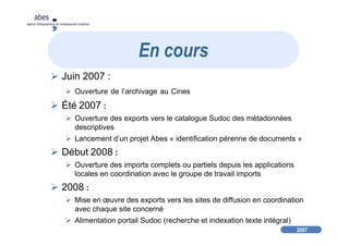 2007
abes
agence bibliographique de l’enseignement supérieur
Juin 2007 :
Ouverture de l’archivage au Cines
Été 2007 :
Ouverture des exports vers le catalogue Sudoc des métadonnées
descriptives
Lancement d’un projet Abes « identification pérenne de documents »
Début 2008 :
Ouverture des imports complets ou partiels depuis les applications
locales en coordination avec le groupe de travail imports
2008 :
Mise en œuvre des exports vers les sites de diffusion en coordination
avec chaque site concerné
Alimentation portail Sudoc (recherche et indexation texte intégral)
En cours
 