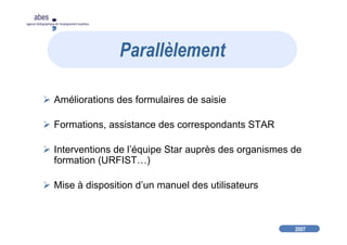 2007
abes
agence bibliographique de l’enseignement supérieur
Améliorations des formulaires de saisie
Formations, assistance des correspondants STAR
Interventions de l’équipe Star auprès des organismes de
formation (URFIST…)
Mise à disposition d’un manuel des utilisateurs
Parallèlement
 