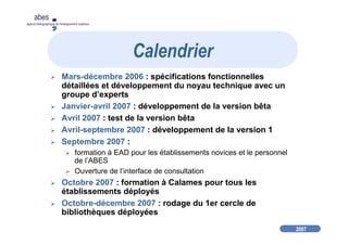 2007
abes
agence bibliographique de l’enseignement supérieur
Mars-décembre 2006 : spécifications fonctionnelles
détaillées et développement du noyau technique avec un
groupe d’experts
Janvier-avril 2007 : développement de la version bêta
Avril 2007 : test de la version bêta
Avril-septembre 2007 : développement de la version 1
Septembre 2007 :
formation à EAD pour les établissements novices et le personnel
de l’ABES
Ouverture de l’interface de consultation
Octobre 2007 : formation à Calames pour tous les
établissements déployés
Octobre-décembre 2007 : rodage du 1er cercle de
bibliothèques déployées
Calendrier
 