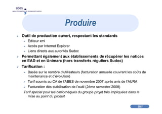 2007
abes
agence bibliographique de l’enseignement supérieur
Outil de production ouvert, respectant les standards
Éditeur xml
Accès par Internet Explorer
Liens directs aux autorités Sudoc
Permettant également aux établissements de récupérer les notices
en EAD et en Unimarc (hors transferts réguliers Sudoc)
Tarification :
Basée sur le nombre d’utilisateurs (facturation annuelle couvrant les coûts de
maintenance et d’évolution)
Tarif soumis au CA de l’ABES de novembre 2007 après avis de l’AURA
Facturation dès stabilisation de l’outil (2ème semestre 2008)
Tarif spécial pour les bibliothèques du groupe projet très impliquées dans la
mise au point du produit
Produire
 