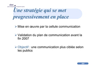 2007
abes
agence bibliographique de l’enseignement supérieur
Une stratégie qui se met
progressivement en place
Mise en œuvre par la cellule communication
Validation du plan de communication avant la
fin 2007
Objectif : une communication plus ciblée selon
les publics
 