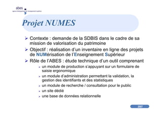 2007
abes
agence bibliographique de l’enseignement supérieur
Projet NUMES
Contexte : demande de la SDBIS dans le cadre de sa
mission de valorisation du patrimoine
Objectif : réalisation d’un inventaire en ligne des projets
de NUMérisation de l’Enseignement Supérieur
Rôle de l’ABES : étude technique d’un outil comprenant
un module de production s’appuyant sur un formulaire de
saisie ergonomique
un module d’administration permettant la validation, la
gestion des identifiants et des statistiques
un module de recherche / consultation pour le public
un site dédié
une base de données relationnelle
 