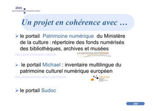 2007
abes
agence bibliographique de l’enseignement supérieur
Un projet en cohérence avec …
le portail Patrimoine numérique du Ministère
de la culture : répertoire des fonds numérisés
des bibliothèques, archives et musées
http://www.numerique.culture.fr
le portail Michael : inventaire multilingue du
patrimoine culturel numérique européen
http://www.michael-culture.org/fr/home
le portail Sudoc
 