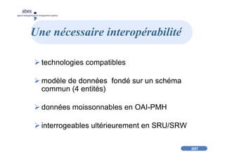 2007
abes
agence bibliographique de l’enseignement supérieur
Une nécessaire interopérabilité
technologies compatibles
modèle de données fondé sur un schéma
commun (4 entités)
données moissonnables en OAI-PMH
interrogeables ultérieurement en SRU/SRW
 
