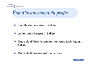 2007
abes
agence bibliographique de l’enseignement supérieur
État d’avancement du projet
modèle de données : réalisé
cahier des charges : réalisé
étude de différents environnements techniques :
réalisé
étude de financement : en cours
 