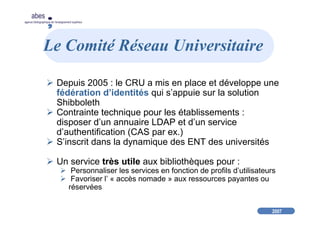 2007
abes
agence bibliographique de l’enseignement supérieur
Le Comité Réseau Universitaire
Depuis 2005 : le CRU a mis en place et développe une
fédération d’identités qui s’appuie sur la solution
Shibboleth
Contrainte technique pour les établissements :
disposer d’un annuaire LDAP et d’un service
d’authentification (CAS par ex.)
S’inscrit dans la dynamique des ENT des universités
Un service très utile aux bibliothèques pour :
Personnaliser les services en fonction de profils d’utilisateurs
Favoriser l’ « accès nomade » aux ressources payantes ou
réservées
 