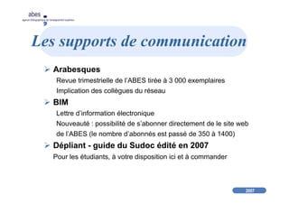 2007
abes
agence bibliographique de l’enseignement supérieur
Les supports de communication
Arabesques
Revue trimestrielle de l’ABES tirée à 3 000 exemplaires
Implication des collègues du réseau
BIM
Lettre d’information électronique
Nouveauté : possibilité de s’abonner directement de le site web
de l’ABES (le nombre d’abonnés est passé de 350 à 1400)
Dépliant - guide du Sudoc édité en 2007
Pour les étudiants, à votre disposition ici et à commander
 