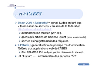 2007
abes
agence bibliographique de l’enseignement supérieur
… et à l’ABES
Début 2006 : Shibportail = portail Sudoc en tant que
« fournisseur de services » au sein de la fédération
http://shibportail.sudoc.abes.fr
authentification facilitée (WAYF),
accès aux articles de Science Direct (pour les abonnés)
service d’enregistrement des requêtes
à l’étude : généralisation du principe d’authentification
fédérée aux applications web de l’ABES
Star, CALAMES, Peb en ligne, parties réservées du site web
et plus tard …. à l’ensemble des services ???
 