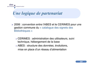 2007
abes
agence bibliographique de l’enseignement supérieur
Une logique de partenariat
2006 : convention entre l’ABES et le CERIMES pour une
gestion commune du « catalogue des signets des
Bibliothèques »
CERIMES : administration des utilisateurs, suivi
technique, hébergement de la base
ABES : structure des données, évolutions,
mise en place d’un réseau d’alimentation
 