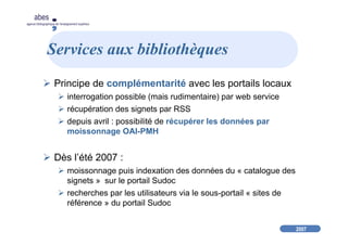 2007
abes
agence bibliographique de l’enseignement supérieur
Services aux bibliothèques
Principe de complémentarité avec les portails locaux
interrogation possible (mais rudimentaire) par web service
récupération des signets par RSS
depuis avril : possibilité de récupérer les données par
moissonnage OAI-PMH
Dès l’été 2007 :
moissonnage puis indexation des données du « catalogue des
signets » sur le portail Sudoc
recherches par les utilisateurs via le sous-portail « sites de
référence » du portail Sudoc
 
