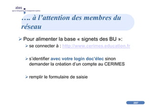 2007
abes
agence bibliographique de l’enseignement supérieur
…. à l’attention des membres du
réseau
Pour alimenter la base « signets des BU »:
se connecter à : http://www.cerimes.education.fr
s’identifier avec votre login doc’élec sinon
demander la création d’un compte au CERIMES
remplir le formulaire de saisie
 