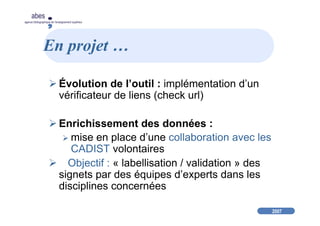 2007
abes
agence bibliographique de l’enseignement supérieur
En projet …
Évolution de l’outil : implémentation d’un
vérificateur de liens (check url)
Enrichissement des données :
mise en place d’une collaboration avec les
CADIST volontaires
Objectif : « labellisation / validation » des
signets par des équipes d’experts dans les
disciplines concernées
 