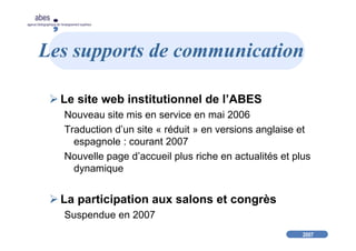 2007
abes
agence bibliographique de l’enseignement supérieur
Les supports de communication
Le site web institutionnel de l’ABES
Nouveau site mis en service en mai 2006
Traduction d’un site « réduit » en versions anglaise et
espagnole : courant 2007
Nouvelle page d’accueil plus riche en actualités et plus
dynamique
La participation aux salons et congrès
Suspendue en 2007
 