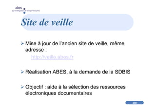 2007
abes
agence bibliographique de l’enseignement supérieur
Site de veille
Mise à jour de l’ancien site de veille, même
adresse :
http://veille.abes.fr
Réalisation ABES, à la demande de la SDBIS
Objectif : aide à la sélection des ressources
électroniques documentaires
 