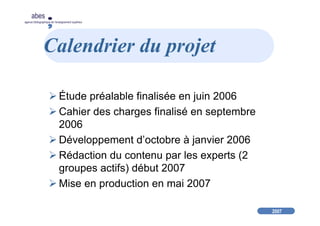 2007
abes
agence bibliographique de l’enseignement supérieur
Calendrier du projet
Étude préalable finalisée en juin 2006
Cahier des charges finalisé en septembre
2006
Développement d’octobre à janvier 2006
Rédaction du contenu par les experts (2
groupes actifs) début 2007
Mise en production en mai 2007
 