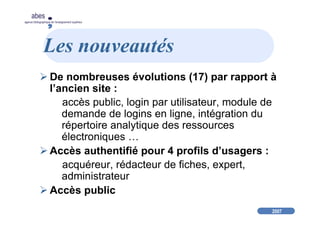 2007
abes
agence bibliographique de l’enseignement supérieur
Les nouveautés
De nombreuses évolutions (17) par rapport à
l’ancien site :
accès public, login par utilisateur, module de
demande de logins en ligne, intégration du
répertoire analytique des ressources
électroniques …
Accès authentifié pour 4 profils d’usagers :
acquéreur, rédacteur de fiches, expert,
administrateur
Accès public
 