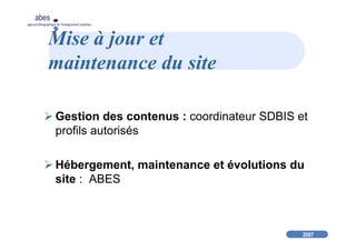 2007
abes
agence bibliographique de l’enseignement supérieur
Mise à jour et
maintenance du site
Gestion des contenus : coordinateur SDBIS et
profils autorisés
Hébergement, maintenance et évolutions du
site : ABES
 