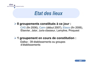 2007
abes
agence bibliographique de l’enseignement supérieur
8 groupements constitués à ce jour :
CAS (fin 2006), Cairn (début 2007), Ebsco (fin 2006),
Elsevier, Jstor, Juris-classeur, Lamyline, Proquest
1 groupement en cours de constitution :
Dalloz : 39 établissements ou groupes
d’établissements
Etat des lieux
 