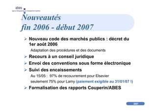 2007
abes
agence bibliographique de l’enseignement supérieur
Nouveautés
fin 2006 - début 2007
Nouveau code des marchés publics : décret du
1er août 2006
Adaptation des procédures et des documents
Recours à un conseil juridique
Envoi des conventions sous forme électronique
Suivi des encaissements
Au 15/05 : 97% de recouvrement pour Elsevier
seulement 75% pour Lamy (paiement exigible au 31/01/07 !)
Formalisation des rapports Couperin/ABES
 