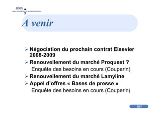 2007
abes
agence bibliographique de l’enseignement supérieur
A venir
Négociation du prochain contrat Elsevier
2008-2009
Renouvellement du marché Proquest ?
Enquête des besoins en cours (Couperin)
Renouvellement du marché Lamyline
Appel d’offres « Bases de presse »
Enquête des besoins en cours (Couperin)
 