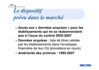 2007
abes
agence bibliographique de l’enseignement supérieur
Le dispositif
prévu dans le marché
Accès aux « données acquises » pour les
établissements qui ne se réabonneraient
pas à l’issue du contrat 2005-2007
Données acquises : liste de titres validée
par les établissements dans l’enveloppe
financière de leur CA (procédure en cours)
Antériorité des archives : 1995-2007
 