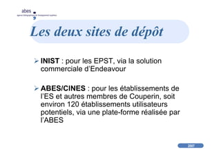 2007
abes
agence bibliographique de l’enseignement supérieur
Les deux sites de dépôt
INIST : pour les EPST, via la solution
commerciale d’Endeavour
ABES/CINES : pour les établissements de
l’ES et autres membres de Couperin, soit
environ 120 établissements utilisateurs
potentiels, via une plate-forme réalisée par
l’ABES
 