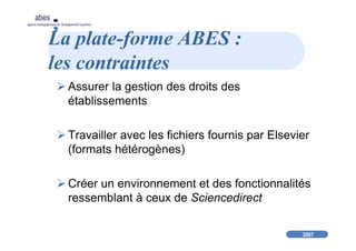 2007
abes
agence bibliographique de l’enseignement supérieur
La plate-forme ABES :
les contraintes
Assurer la gestion des droits des
établissements
Travailler avec les fichiers fournis par Elsevier
(formats hétérogènes)
Créer un environnement et des fonctionnalités
ressemblant à ceux de Sciencedirect
 