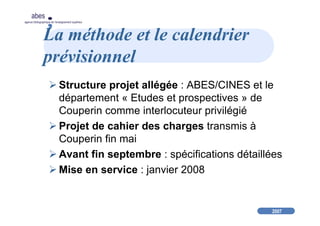 2007
abes
agence bibliographique de l’enseignement supérieur
La méthode et le calendrier
prévisionnel
Structure projet allégée : ABES/CINES et le
département « Etudes et prospectives » de
Couperin comme interlocuteur privilégié
Projet de cahier des charges transmis à
Couperin fin mai
Avant fin septembre : spécifications détaillées
Mise en service : janvier 2008
 