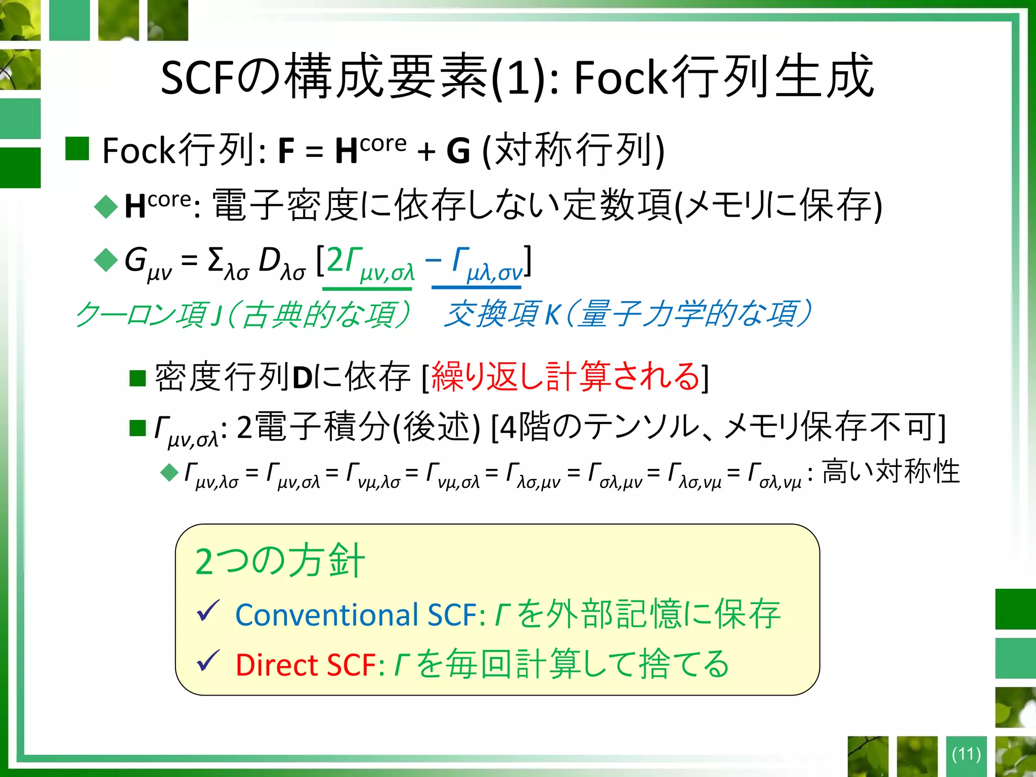 SCFの構成要素(1): Fock行列生成
 Fock行列: F = Hcore + G (対称行列)
Hcore: 電子密度に依存しない定数項(メモリに保存)
Gμν = Σλσ Dλσ [2Γμν,σλ − Γμλ,σν]
 密度行列Dに依存 [繰り返し計算される]
 Γμν,σλ: 2電子積分(後述) [4階のテンソル、メモリ保存不可]
Γμν,λσ = Γμν,σλ = Γνμ,λσ = Γνμ,σλ = Γλσ,μν = Γσλ,μν = Γλσ,νμ = Γσλ,νμ : 高い対称性
(11)
2つの方針
 Conventional SCF: Γ を外部記憶に保存
 Direct SCF: Γ を毎回計算して捨てる
クーロン項 J（古典的な項） 交換項 K（量子力学的な項）
 