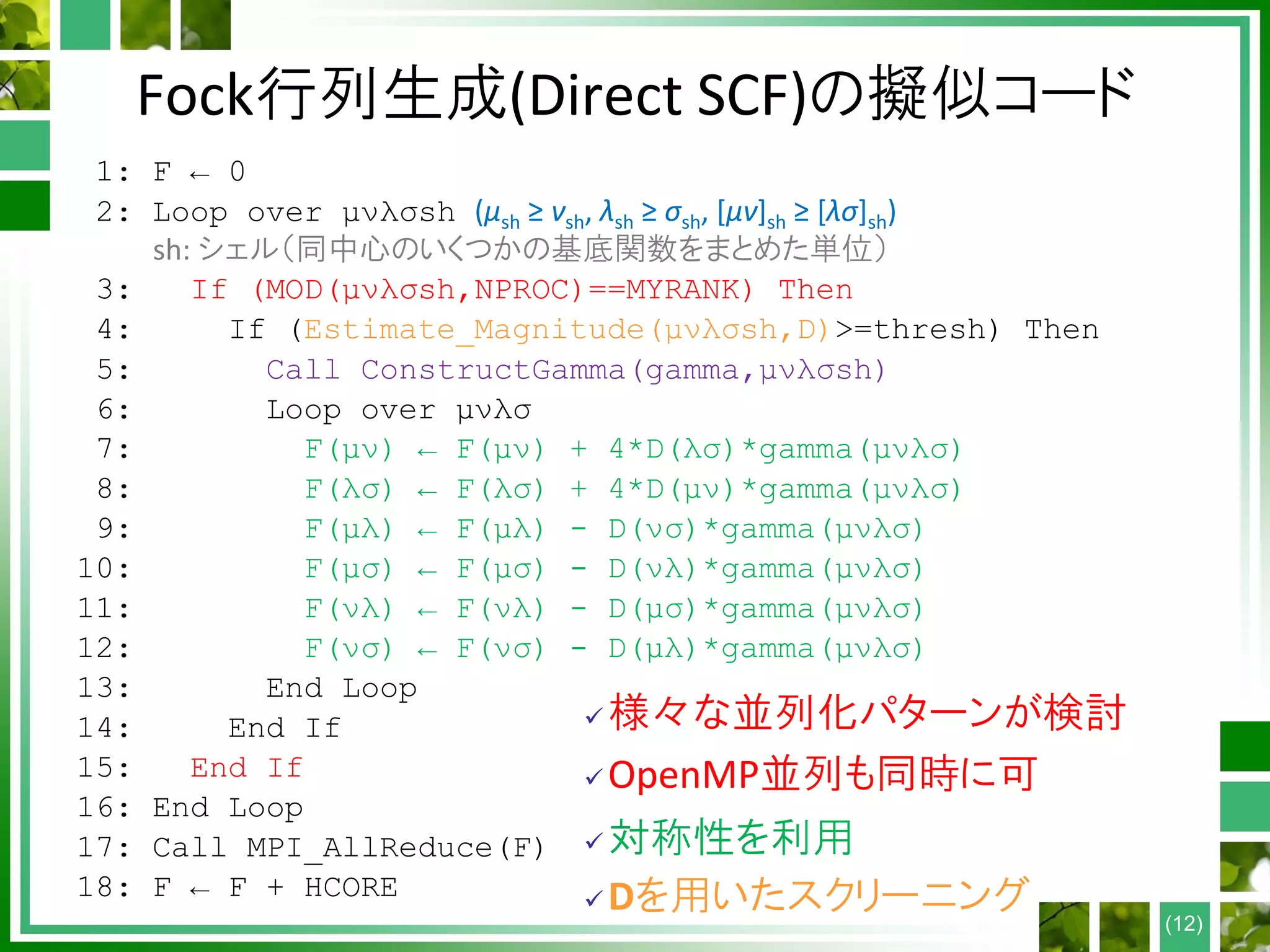 Fock行列生成(Direct SCF)の擬似コード
1: F ← 0
2: Loop over μνλσsh (μsh ≥ νsh, λsh ≥ σsh, [μν]sh ≥ [λσ]sh)
sh: シェル（同中心のいくつかの基底関数をまとめた単位）
3: If (MOD(μνλσsh,NPROC)==MYRANK) Then
4: If (Estimate_Magnitude(μνλσsh,D)>=thresh) Then
5: Call ConstructGamma(gamma,μνλσsh)
6: Loop over μνλσ
7: F(μν) ← F(μν) + 4*D(λσ)*gamma(μνλσ)
8: F(λσ) ← F(λσ) + 4*D(μν)*gamma(μνλσ)
9: F(μλ) ← F(μλ) - D(νσ)*gamma(μνλσ)
10: F(μσ) ← F(μσ) - D(νλ)*gamma(μνλσ)
11: F(νλ) ← F(νλ) - D(μσ)*gamma(μνλσ)
12: F(νσ) ← F(νσ) - D(μλ)*gamma(μνλσ)
13: End Loop
14: End If
15: End If
16: End Loop
17: Call MPI_AllReduce(F)
18: F ← F + HCORE
(12)
 様々な並列化パターンが検討
 OpenMP並列も同時に可
 対称性を利用
 Dを用いたスクリーニング
 