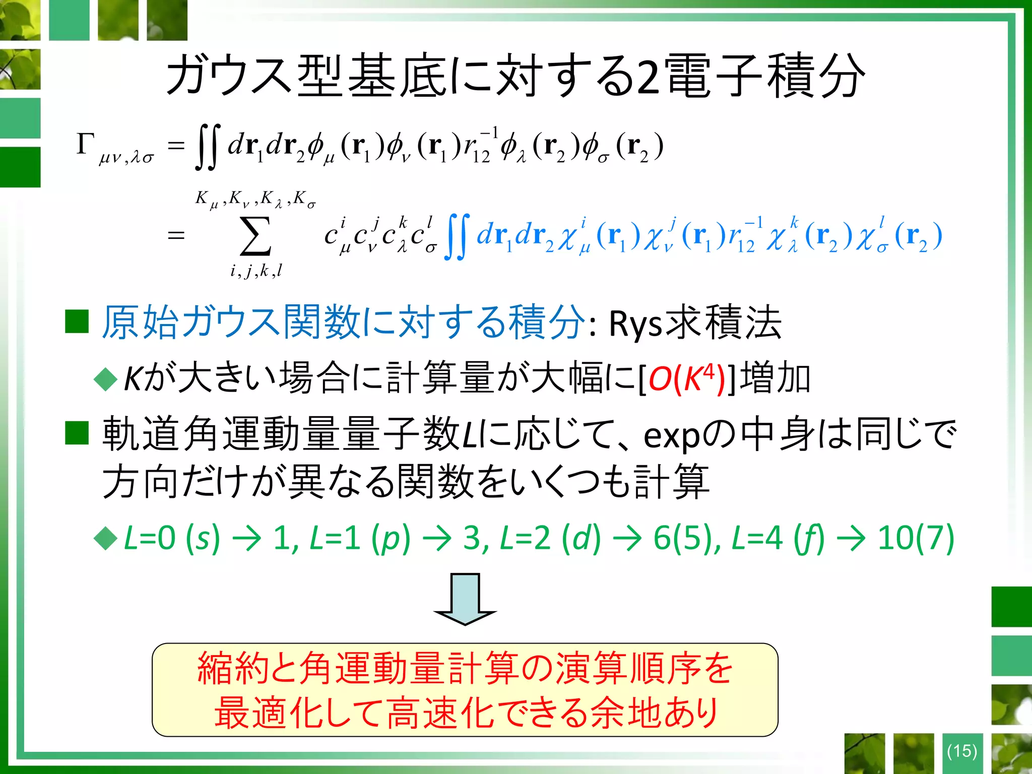 ガウス型基底に対する2電子積分
 原始ガウス関数に対する積分: Rys求積法
Kが大きい場合に計算量が大幅に[O(K4)]増加
 軌道角運動量量子数Lに応じて、expの中身は同じで
方向だけが異なる関数をいくつも計算
L=0 (s) → 1, L=1 (p) → 3, L=2 (d) → 6(5), L=4 (f) → 10(7)
(15)
1
, 1 2 1 1 12 2 2
1
1 2 1 1 12 2 2
, , ,
, , ,
( ) ( ) ( )
( ) ( ) ) ( )
( )
(i j
K K K K
i j k
k l
lk l
i j
d d r
c c d dc rc
   
     
         
 

 

 
 

 r
r r r r r r
r r r r r
縮約と角運動量計算の演算順序を
最適化して高速化できる余地あり
 