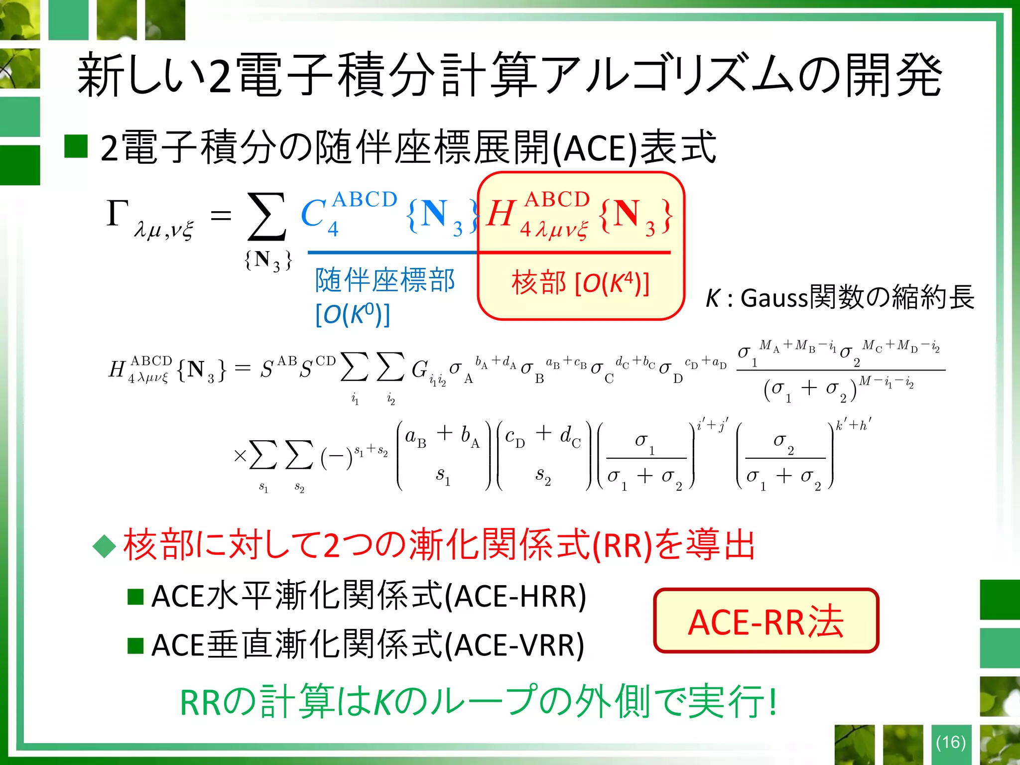新しい2電子積分計算アルゴリズムの開発
 2電子積分の随伴座標展開(ACE)表式
核部に対して2つの漸化関係式(RR)を導出
 ACE水平漸化関係式(ACE-HRR)
 ACE垂直漸化関係式(ACE-VRR)
(16)
3
ABCD
4
ABCD
4 3,
{
3
}
{ } { }HC     
N
NN
A B 1 C D 2
A A B B C C D D
1 2 1 2
1 2
1 2
1 2
ABCD AB CD 1 2
4 3 A B C D
1 2
B A D C
1 2
1 2 1 2 1 2
{ }
( )
( )
M M i M M i
b d a c d b c a
i i M i i
i i
i j k h
s s
s s
H S S G
a b c d
s s
N
随伴座標部
[O(K0)]
核部 [O(K4)]
K : Gauss関数の縮約長
RRの計算はKのループの外側で実行!
ACE-RR法
 