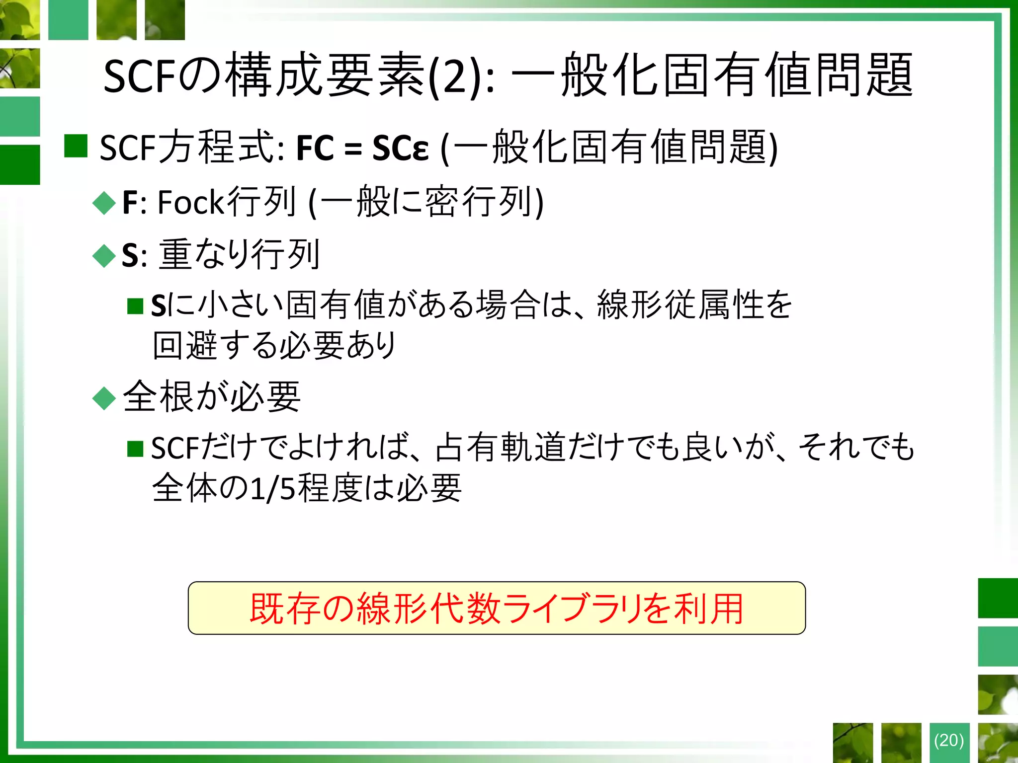 SCFの構成要素(2): 一般化固有値問題
 SCF方程式: FC = SCε (一般化固有値問題)
F: Fock行列 (一般に密行列)
S: 重なり行列
 Sに小さい固有値がある場合は、線形従属性を
回避する必要あり
全根が必要
 SCFだけでよければ、占有軌道だけでも良いが、それでも
全体の1/5程度は必要
(20)
既存の線形代数ライブラリを利用
 