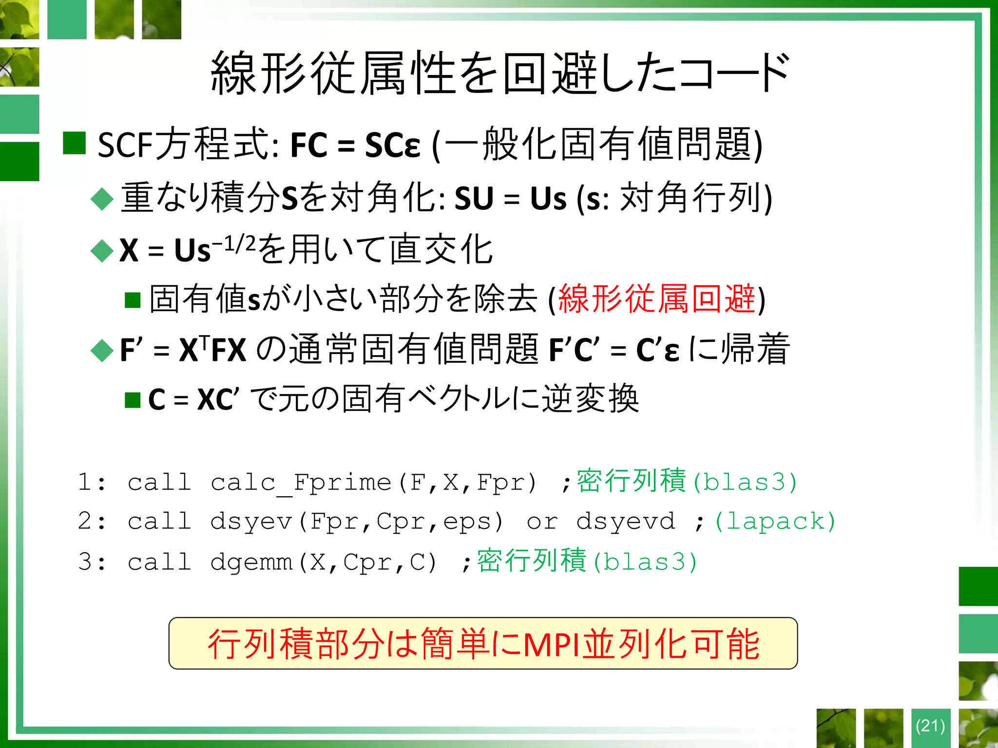 線形従属性を回避したコード
 SCF方程式: FC = SCε (一般化固有値問題)
重なり積分Sを対角化: SU = Us (s: 対角行列)
X = Us−1/2を用いて直交化
 固有値sが小さい部分を除去 (線形従属回避)
F’ = XTFX の通常固有値問題 F’C’ = C’ε に帰着
 C = XC’ で元の固有ベクトルに逆変換
1: call calc_Fprime(F,X,Fpr) ;密行列積(blas3)
2: call dsyev(Fpr,Cpr,eps) or dsyevd ;(lapack)
3: call dgemm(X,Cpr,C) ;密行列積(blas3)
(21)
行列積部分は簡単にMPI並列化可能
 