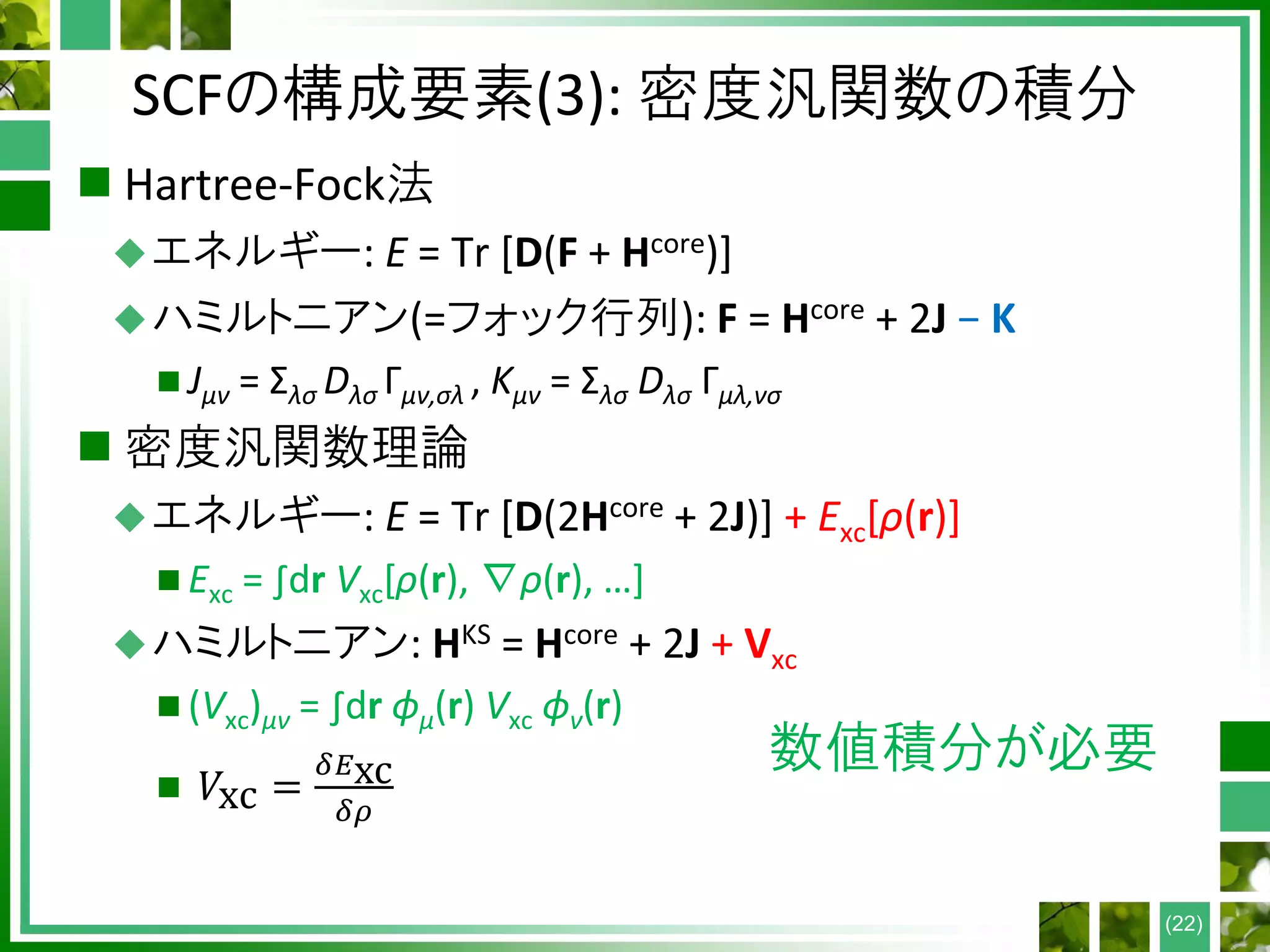 SCFの構成要素(3): 密度汎関数の積分
 Hartree-Fock法
エネルギー: E = Tr [D(F + Hcore)]
ハミルトニアン(=フォック行列): F = Hcore + 2J − K
 Jμν = Σλσ Dλσ Γμν,σλ , Kμν = Σλσ Dλσ Γμλ,νσ
 密度汎関数理論
エネルギー: E = Tr [D(2Hcore + 2J)] + Exc[ρ(r)]
 Exc = ∫dr Vxc[ρ(r), ∇ρ(r), …]
ハミルトニアン: HKS = Hcore + 2J + Vxc
 (Vxc)μν = ∫dr ϕμ(r) Vxc ϕν(r)
 𝑉xc =
𝛿𝐸xc
𝛿𝜌
(22)
数値積分が必要
 