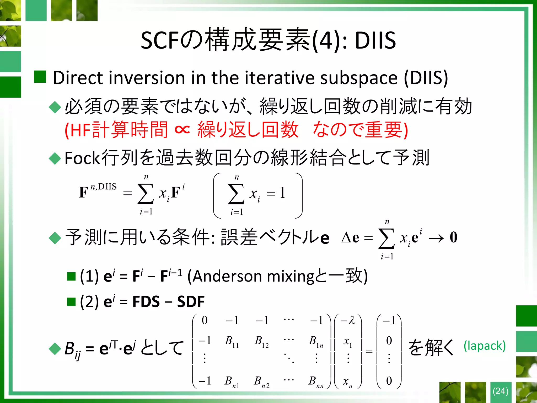 SCFの構成要素(4): DIIS
 Direct inversion in the iterative subspace (DIIS)
必須の要素ではないが、繰り返し回数の削減に有効
(HF計算時間 ∝ 繰り返し回数 なので重要)
Fock行列を過去数回分の線形結合として予測
予測に用いる条件: 誤差ベクトルe
 (1) ei = Fi − Fi−1 (Anderson mixingと一致)
 (2) ei = FDS − SDF
Bij = eiT∙ej として を解く
(24)
DIIS
1
n
n, i
i
i
x

 F F
1
1
n
i
i
x


1
n
i
i
i
x

  e e 0
11 12 1 1
1 2
0 1 1 1 1
1 0
1 0
n
n n nn n
B B B x
B B B x
         
     

     
     
     
     
(lapack)
 