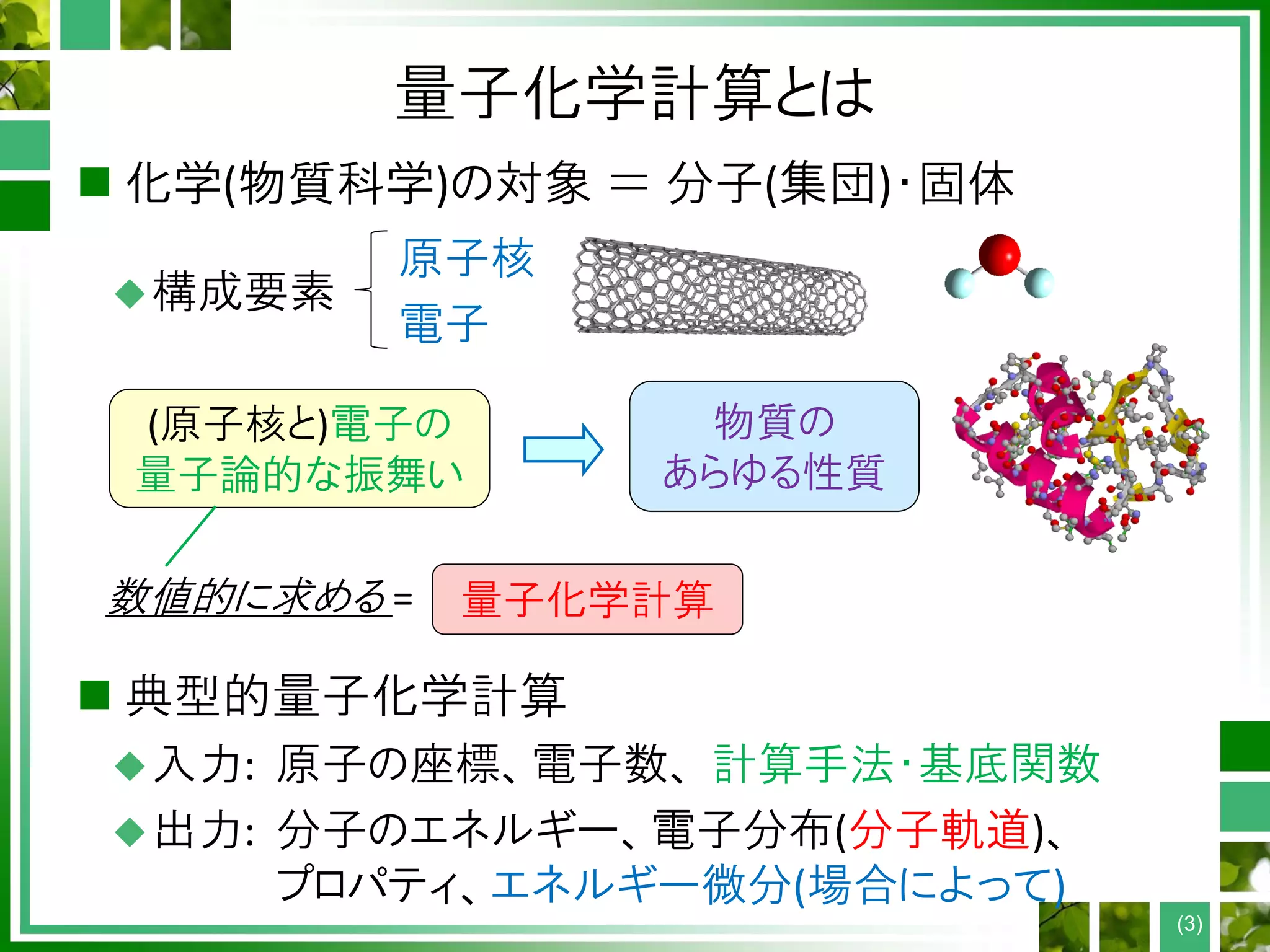 量子化学計算とは
 化学(物質科学)の対象 ＝ 分子(集団)・固体
構成要素
 典型的量子化学計算
入力: 原子の座標、電子数、 計算手法・基底関数
出力: 分子のエネルギー、電子分布(分子軌道)、
プロパティ、エネルギー微分(場合によって)
原子核
電子
(原子核と)電子の
量子論的な振舞い
物質の
あらゆる性質
数値的に求める = 量子化学計算
(3)
 