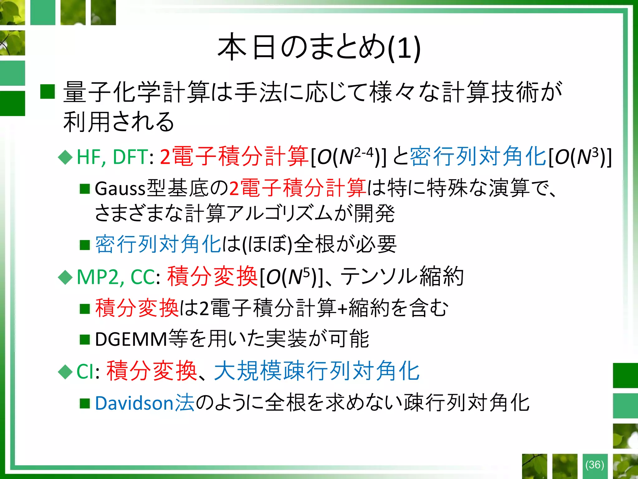 本日のまとめ(1)
 量子化学計算は手法に応じて様々な計算技術が
利用される
HF, DFT: 2電子積分計算[O(N2-4)] と密行列対角化[O(N3)]
 Gauss型基底の2電子積分計算は特に特殊な演算で、
さまざまな計算アルゴリズムが開発
 密行列対角化は(ほぼ)全根が必要
MP2, CC: 積分変換[O(N5)]、テンソル縮約
 積分変換は2電子積分計算+縮約を含む
 DGEMM等を用いた実装が可能
CI: 積分変換、大規模疎行列対角化
 Davidson法のように全根を求めない疎行列対角化
(36)
 