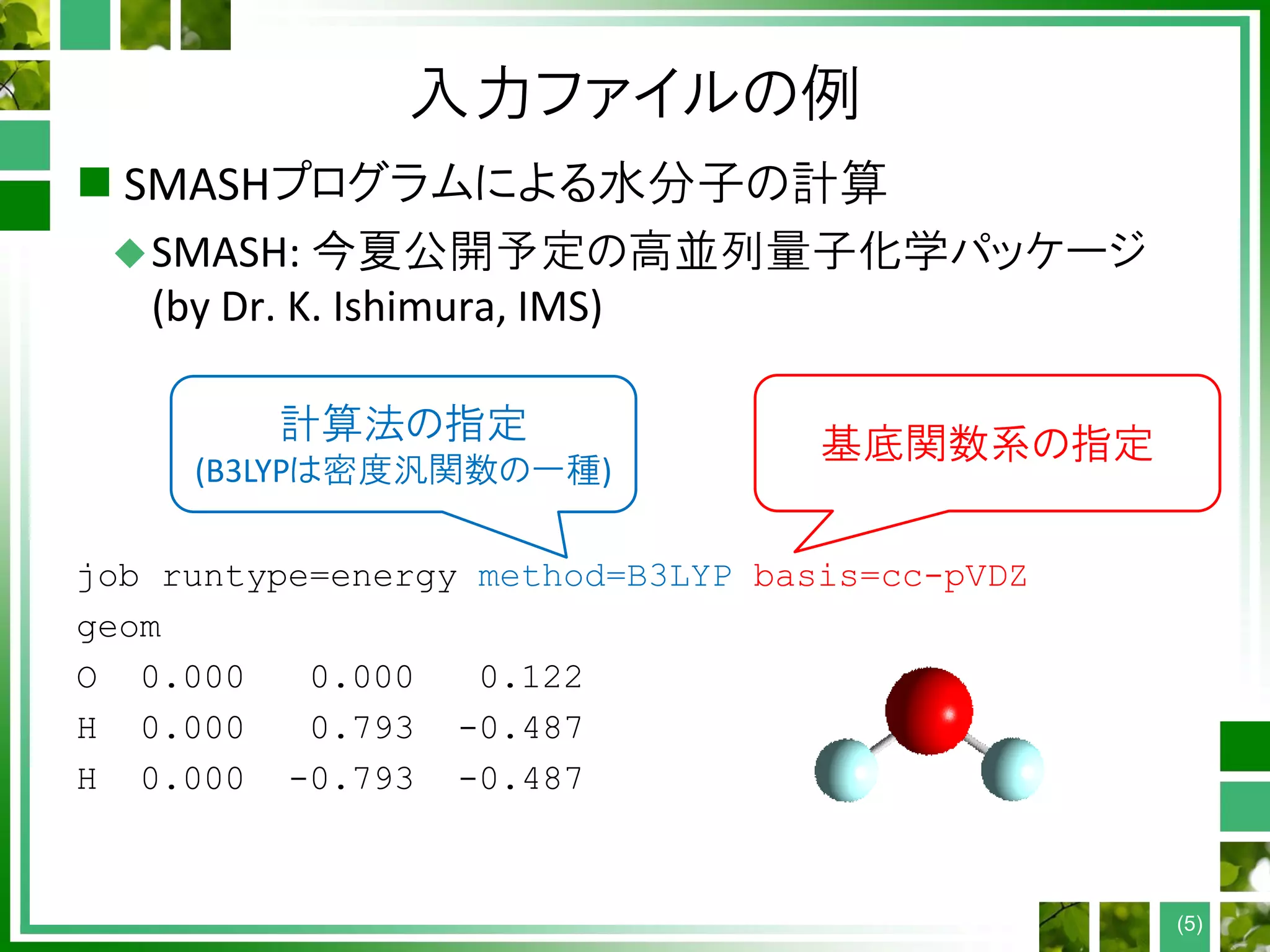 入力ファイルの例
 SMASHプログラムによる水分子の計算
SMASH: 今夏公開予定の高並列量子化学パッケージ
(by Dr. K. Ishimura, IMS)
job runtype=energy method=B3LYP basis=cc-pVDZ
geom
O 0.000 0.000 0.122
H 0.000 0.793 -0.487
H 0.000 -0.793 -0.487
(5)
計算法の指定
(B3LYPは密度汎関数の一種)
基底関数系の指定
 