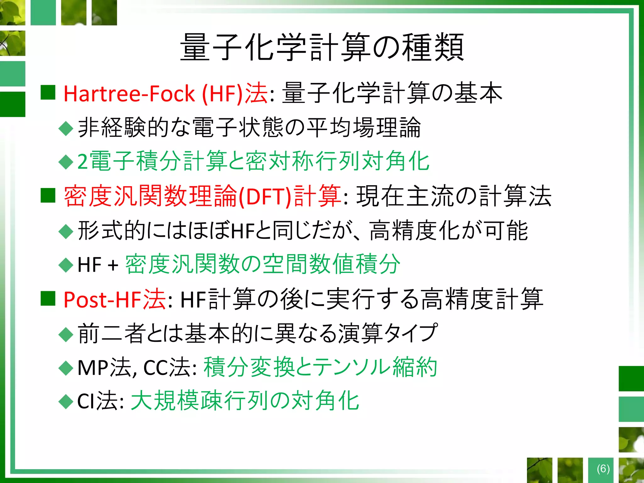 量子化学計算の種類
 Hartree-Fock (HF)法: 量子化学計算の基本
非経験的な電子状態の平均場理論
2電子積分計算と密対称行列対角化
 密度汎関数理論(DFT)計算: 現在主流の計算法
形式的にはほぼHFと同じだが、高精度化が可能
HF + 密度汎関数の空間数値積分
 Post-HF法: HF計算の後に実行する高精度計算
前二者とは基本的に異なる演算タイプ
MP法, CC法: 積分変換とテンソル縮約
CI法: 大規模疎行列の対角化
(6)
 