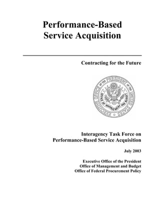 Performance-Based
Service Acquisition

              Contracting for the Future




             Interagency Task Force on
  Performance-Based Service Acquisition

                                      July 2003

               Executive Office of the President
             Office of Management and Budget
           Office of Federal Procurement Policy
 