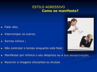  Falar alto;
 Interromper os outros;
 Sorriso irónico ;
 Não controlar o tempo enquanto está falar;
 Manifestar por mímica o seu desprezo ou a sua desaprovação;
 Recorrer a imagens chocantes ou brutais
ESTILO AGRESSIVO
Como se manifesta?
 