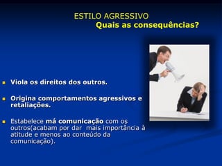  Viola os direitos dos outros.
 Origina comportamentos agressivos e
retaliações.
 Estabelece má comunicação com os
outros(acabam por dar mais importância à
atitude e menos ao conteúdo da
comunicação).
ESTILO AGRESSIVO
Quais as consequências?
 