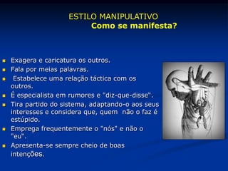  Exagera e caricatura os outros.
 Fala por meias palavras.
 Estabelece uma relação táctica com os
outros.
 É especialista em rumores e "diz-que-disse“.
 Tira partido do sistema, adaptando-o aos seus
interesses e considera que, quem não o faz é
estúpido.
 Emprega frequentemente o "nós" e não o
"eu“.
 Apresenta-se sempre cheio de boas
intenções.
ESTILO MANIPULATIVO
Como se manifesta?
 