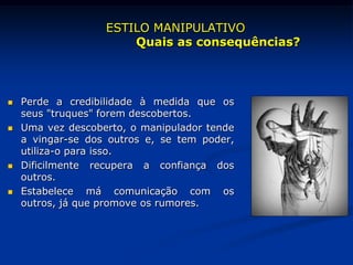  Perde a credibilidade à medida que os
seus "truques" forem descobertos.
 Uma vez descoberto, o manipulador tende
a vingar-se dos outros e, se tem poder,
utiliza-o para isso.
 Dificilmente recupera a confiança dos
outros.
 Estabelece má comunicação com os
outros, já que promove os rumores.
ESTILO MANIPULATIVO
Quais as consequências?
 
