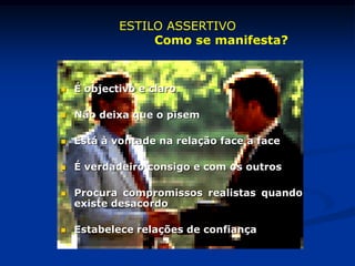  É objectivo e claro
 Não deixa que o pisem
 Está à vontade na relação face a face
 É verdadeiro consigo e com os outros
 Procura compromissos realistas quando
existe desacordo
 Estabelece relações de confiança
ESTILO ASSERTIVO
Como se manifesta?
 
