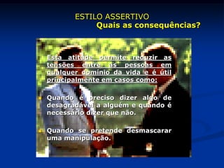 Esta atitude permite reduzir as
tensões entre as pessoas em
qualquer domínio da vida e é útil
principalmente em casos como:
 Quando é preciso dizer algo de
desagradável a alguém e quando é
necessário dizer que não.
 Quando se pretende desmascarar
uma manipulação.
ESTILO ASSERTIVO
Quais as consequências?
 