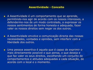 Assertividade - Conceito
 A Assertividade é um comportamento que se aprende,
permitindo-nos agir de acordo com os nossos interesses, a
defendermo-nos de um modo controlado, a expressar os
nossos sentimentos de forma honesta e adequada, fazer
valer os nossos direitos sem negar os dos outros.
 A Assertividade envolve a comunicação directa das nossas
necessidades, vontades e opiniões, sem interferir com a
liberdade dos outros.
 Uma pessoa assertiva é aquela que é capaz de exprimir o
mais directamente possível o que pensa, o que deseja e
que faz valer os seus direitos, escolhendo um conjunto de
comportamentos e atitudes adequadas a cada situação, de
acordo com o local e o momento.
 